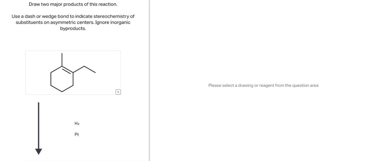 Draw two major products of this reaction.
Use a dash or wedge bond to indicate stereochemistry of
substituents on asymmetric centers. Ignore inorganic
byproducts.
H₂
Pt
Q
Please select a drawing or reagent from the question area