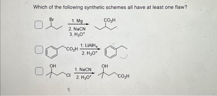 Which of the following synthetic schemes all have at least one flaw?
Br
OH
1. Mg
2. NaCN
3, H3O+
CO₂H
CI
1. LIAIH4
2. H₂O*
1. NaCN
2. H₂0*
CO₂H
OH
CO₂H