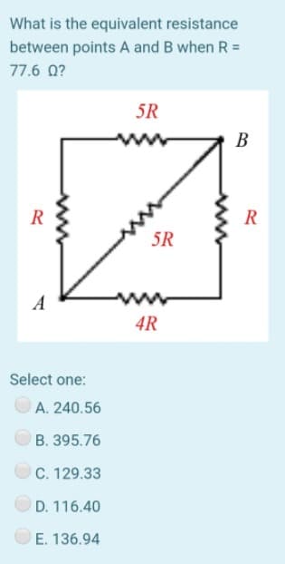 What is the equivalent resistance
between points A and B when R =
77.6 0?
5R
В
R
R
5R
A
ww
4R
Select one:
A. 240.56
B. 395.76
OC. 129.33
D. 116.40
E. 136.94
