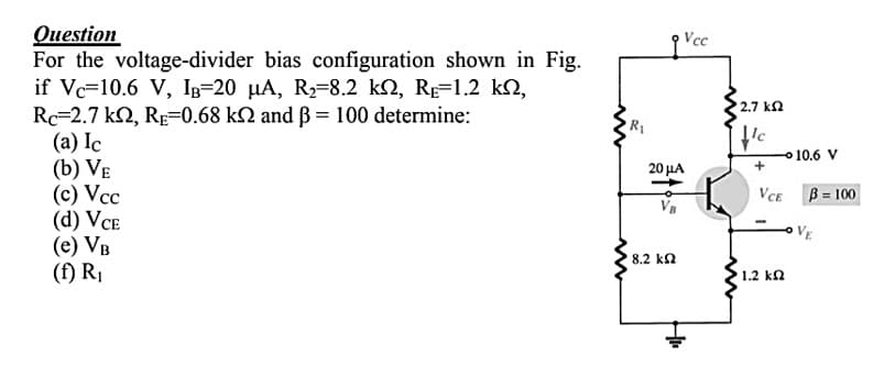 Question
For the voltage-divider bias configuration shown in Fig.
if Vc=10.6 V, IB=20 µA, R2=8.2 k2, RE=1.2 k2,
Rc=2.7 k2, Rp=0.68 k2 and B = 100 determine:
(a) Ic
(b) VE
(c) Vcc
(d) VCE
(e) VB
(f) R,
Vcc
2.7 kn
이10.6 V
20 μΑ
VcE
B = 100
%3!
VE
8.2 k2
1.2 ka
