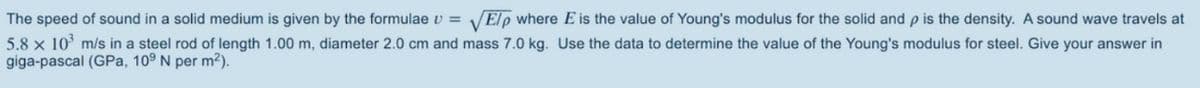 The speed of sound in a solid medium is given by the formulae v = VElp where E is the value of Young's modulus for the solid and p is the density. A sound wave travels at
5.8 x 10 m/s in a steel rod of length 1.00 m, diameter 2.0 cm and mass 7.0 kg. Use the data to determine the value of the Young's modulus for steel. Give your answer in
giga-pascal (GPa, 109 N per m2).
