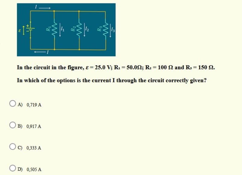 In the circuit in the figure, &= 25.0 V; R1 = 50.02; R2 = 100 2 and Rs = 150 2.
In which of the options is the current I through the circuit correctly given?
O A) 0,719 A
B) 0,917 A
C) 0,333 A
O D) 0,505 A
R1
R2
R3
