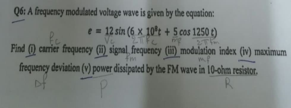 Q6: A frequency modulated voltage wave is given by the cquation:
e = 12 sin (6 x 10t + 5 cos 1250 t)
Ve
2Tfm
Find (i) carrier frequency (ii) signal, frequency (ii) modulation index (iv) maximum
fm
mf
frequency deviation (v) power dissipated by the FM wave in 10-ohm resistor,
Df
