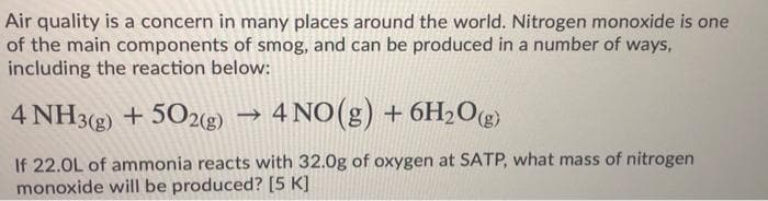 Air quality is a concern in many places around the world, Nitrogen monoxide is one
of the main components of smog, and can be produced in a number of ways,
including the reaction below:
4 NH3(g) + 502g) → 4 NO(g) + 6H2O@)
If 22.0L of ammonia reacts with 32.0g of oxygen at SATP, what mass of nitrogen
monoxide willI be produced? [5 K]
