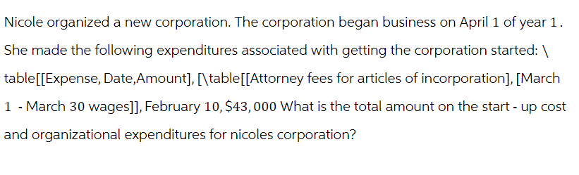 Nicole organized a new corporation. The corporation began business on April 1 of year 1.
She made the following expenditures associated with getting the corporation started:\
table[[Expense, Date,Amount], [\table[[Attorney fees for articles of incorporation], [March
1 - March 30 wages]], February 10, $43,000 What is the total amount on the start-up cost
and organizational expenditures for nicoles corporation?