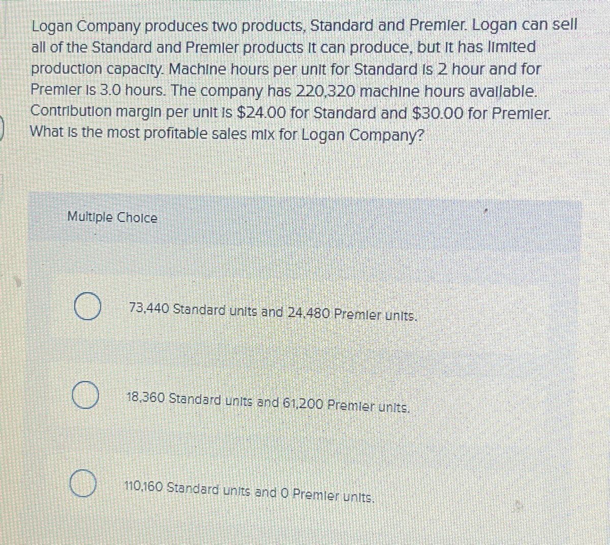 Logan Company produces two products, Standard and Premier. Logan can sell
all of the Standard and Premier products it can produce, but it has limited
production capacity. Machine hours per unit for Standard is 2 hour and for
Premier Is 3.0 hours. The company has 220,320 machine hours available.
Contribution margin per unit is $24.00 for Standard and $30.00 for Premier.
What is the most profitable sales mix for Logan Company?
Multiple Choice
О
73,440 Standard units and 24.480 Premier units.
18,360 Standard units and 61,200 Premier units.
110,160 Standard units and O Premier units.