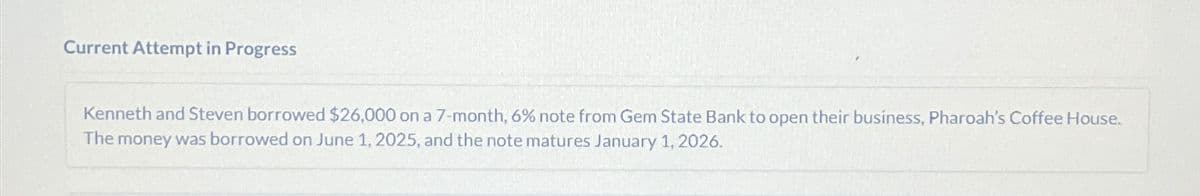 Current Attempt in Progress
Kenneth and Steven borrowed $26,000 on a 7-month, 6% note from Gem State Bank to open their business, Pharoah's Coffee House.
The money was borrowed on June 1, 2025, and the note matures January 1, 2026.