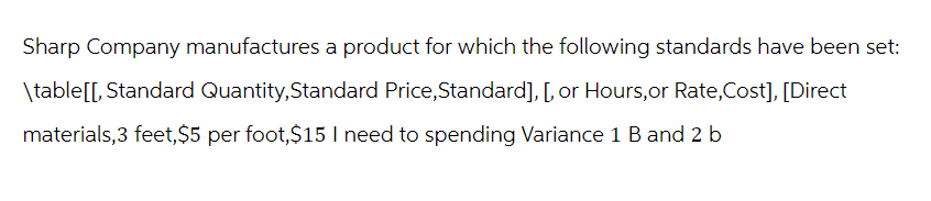 Sharp Company manufactures a product for which the following standards have been set:
\table[[, Standard Quantity, Standard Price, Standard], [, or Hours, or Rate,Cost], [Direct
materials,3 feet, $5 per foot, $15 I need to spending Variance 1 B and 2b