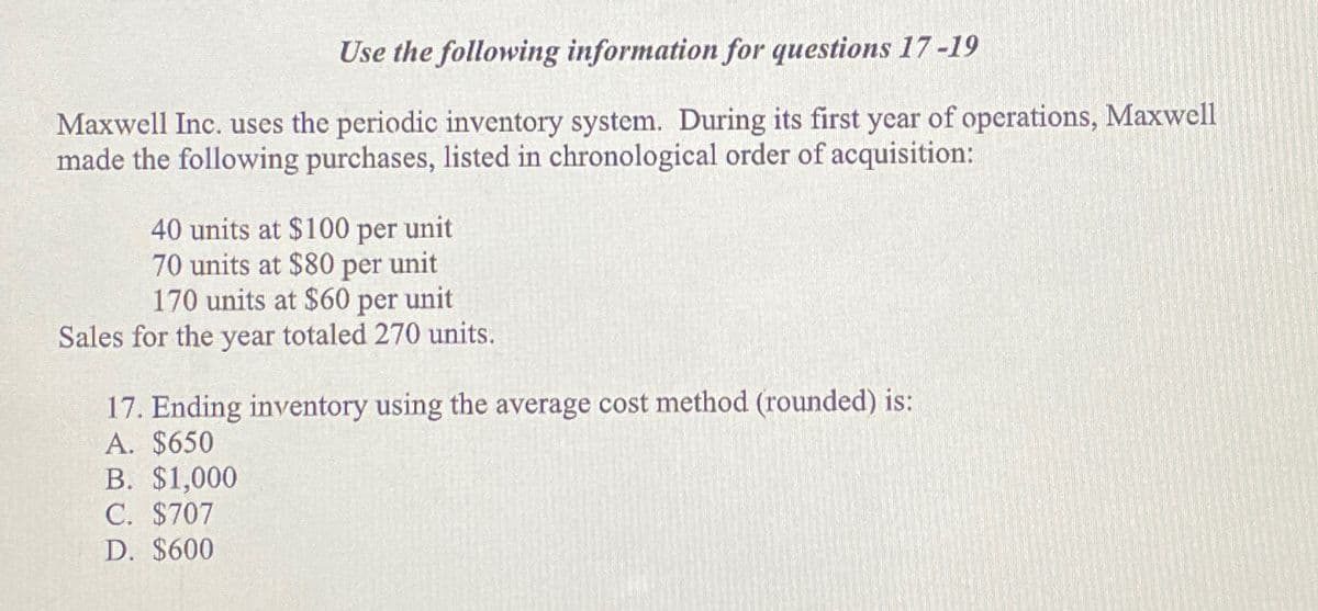 Use the following information for questions 17-19
Maxwell Inc. uses the periodic inventory system. During its first year of operations, Maxwell
made the following purchases, listed in chronological order of acquisition:
40 units at $100 per unit
70 units at $80 per unit
170 units at $60 per unit
Sales for the year totaled 270 units.
17. Ending inventory using the average cost method (rounded) is:
A. $650
B. $1,000
C. $707
D. $600