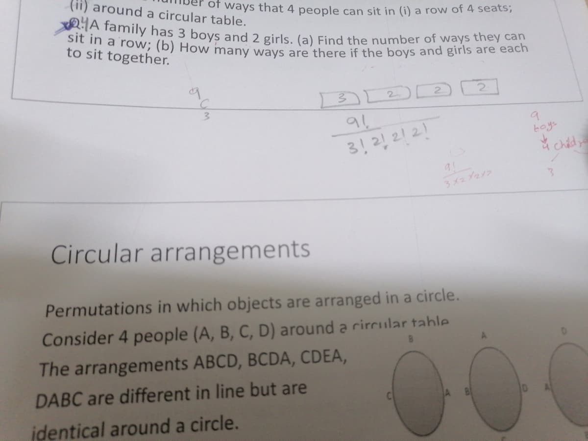 2A family has 3 boys and 2 girls. (a) Find the number of ways they can
sit in a row; (b) How many ways are there if the boys and girls are each
(ii) around a circular table.
or ways that 4 people can sit in (i) a row of 4 seats;
to sit together.
3.
3!2! 21 21
3x2 Yay2
Circular arrangements
Permutations in which objects are arranged in a circle.
Consider 4 people (A, B, C, D) around a rircular table
The arrangements ABCD, BCDA, CDEA,
DABC are different in line but are
identical around a circle.
