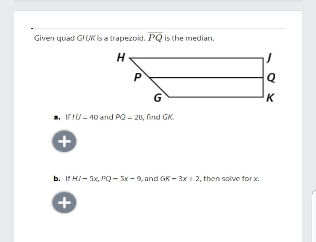 Given quad GHJK is a trapezoid. PQ is the median.
H
P
G
K
a. If HJ = 40 and PQ = 28, find GK.
b. If HJ = 5x, PQ = 5x – 9, and GK = 3x+ 2, then solve for x.
