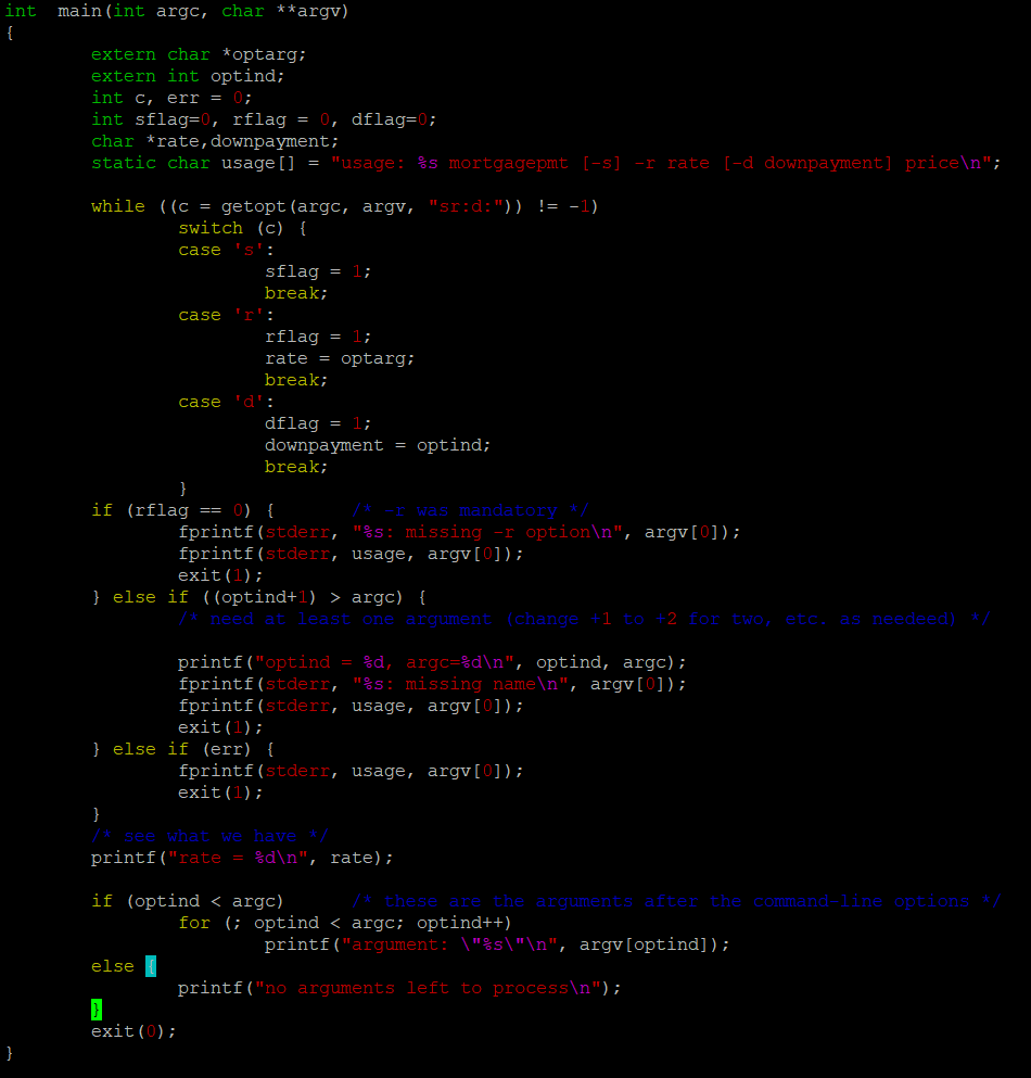 int main (int argc, char **argv)
{
}
extern char *optarg;
extern int optind;
int c, err = 0;
int sflag=0, rflag = 0, dflag=0;
char *rate, downpayment;
static char usage [] "usage: %s mortgagepmt [-s] -r rate [-d downpayment] price\n";
while ((c = getopt (argc, argv, "srid:")) != -1)
switch (c) {
case 's':
case
sflag = 1;
break;
rflag = 1;
rate = optarg;
break;
if (rflag == 0) {
else
case 'd':
}
dflag = 1;
downpayment = optind;
break;
fprintf(stderr,
fprintf(stderr, usage, argv[0]);
exit (1);
} else if ((optind+1) > argc) {
exit(0);
printf("optind = %d, argc=%d\n", optind, argc);
fprintf(stderr, "%s: missing name\n", argv[0]);
fprintf(stderr, usage, argv[0]);
exit (1);
} else if (err) {
/* -r was mandatory */
"%s: missing -r option\n", argv[0]);
need at least one argument (change +1 to +2 for two, etc. as needeed) */
}
/* see what we have */
printf("rate = %d\n", rate);
if (optind < argc)
fprintf(stderr, usage, argv[0]);
exit (1);
/* these are the arguments after the command-line options */
for (; optind < argc; optind++)
printf("argument: \"%s\"\n", argv[optind]);
printf("no arguments left to process\n");