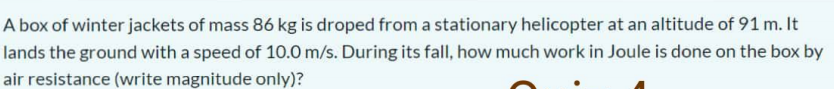 A box of winter jackets of mass 86 kg is droped from a stationary helicopter at an altitude of 91 m. It
lands the ground with a speed of 10.0 m/s. During its fall, how much work in Joule is done on the box by
air resistance (write magnitude only)?
