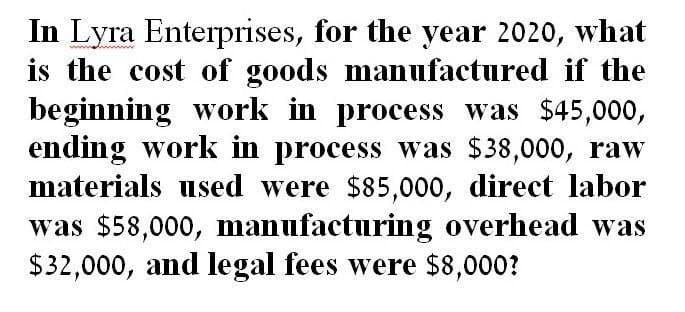 wwwww
In Lyra Enterprises, for the year 2020, what
is the cost of goods manufactured if the
beginning work in process was $45,000,
ending work in process was $38,000, raw
materials used were $85,000, direct labor
was $58,000, manufacturing overhead was
$32,000, and legal fees were $8,000?