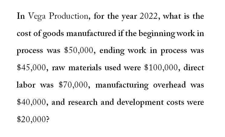 In Vega Production, for the year 2022, what is the
cost of goods manufactured if the beginning work in
process was $50,000, ending work in process was
$45,000, raw materials used were $100,000, direct
labor was $70,000, manufacturing overhead was
$40,000, and research and development costs were
$20,000?