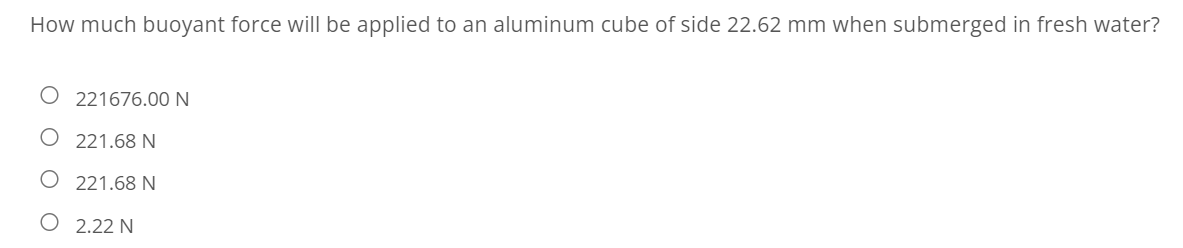 How much buoyant force will be applied to an aluminum cube of side 22.62 mm when submerged in fresh water?
221676.00 N
221.68 N
O 221.68 N
O 2.22N