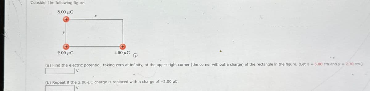 Consider the following figure.
8.00 μC
2.00 μC
X
4.00 μC
(a) Find the electric potential, taking zero at infinity, at the upper right corner (the corner without a charge) of the rectangle in the figure. (Let x = 5.80 cm and y = 2.30 cm.)
V
(b) Repeat if the 2.00-µC charge is replaced with a charge of -2.00 μc.
V