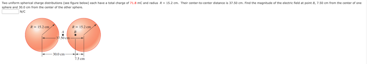 Two uniform spherical charge distributions (see figure below) each have a total charge of 71.8 mC and radius R = 15.2 cm. Their center-to-center distance is 37.50 cm. Find the magnitude of the electric field at point B, 7.50 cm from the center of one
sphere and 30.0 cm from the center of the other sphere.
N/C
R = 15.2 cm
37.50 cm
30.0 cm
R = 15.2 cm
B
7.5 cm