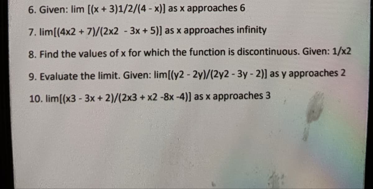 6. Given: lim [(x + 3)1/2/(4-x)] as x approaches 6
7. lim[(4x2+7)/(2x2-3x + 5)] as x approaches infinity
8. Find the values of x for which the function is discontinuous. Given: 1/x2
9. Evaluate the limit. Given: lim[(y2 - 2y)/(2y2 - 3y - 2)] as y approaches 2
10. lim[(x3 - 3x + 2)/(2x3 + x2 -8x -4)] as x approaches 3