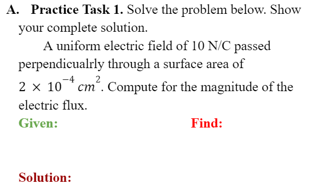 A. Practice Task 1. Solve the problem below. Show
your complete solution.
A uniform electric field of 10 N/C passed
perpendicualrly through a surface area of
2 x 10 * cm". Compute for the magnitude of the
-4
ст .
electric flux.
Given:
Find:
Solution:
