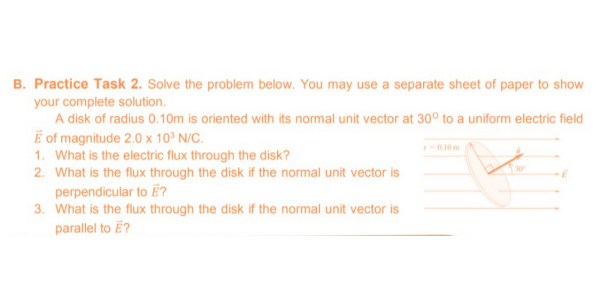 B. Practice Task 2. Solve the problem below. You may use a separate sheet of paper to show
your complete solution.
A disk of radius 0.10m is oriented with its normal unit vector at 30° to a uniform electric field
E of magnitude 2.0 x 10° N/C.
1. What is the electric flux through the disk?
2. What is the flux through the disk if the normal unit vector is
perpendicular to E?
3. What is the flux through the disk if the normal unit vector is
r= 0.10 m
30
parallel to E?
