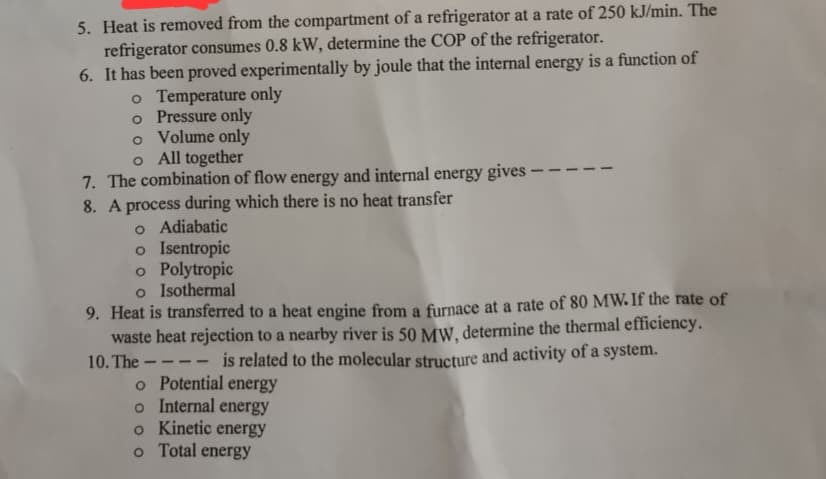 5. Heat is removed from the compartment of a refrigerator at a rate of 250 kJ/min. The
refrigerator consumes 0.8 kW, determine the COP of the refrigerator.
6. It has been proved experimentally by joule that the internal energy is a function of
o Temperature only
o Pressure only
o
Volume only
o All together
7. The combination of flow energy and internal energy gives -
8. A process during which there is no heat transfer
o Adiabatic
o Isentropic
o Polytropic
o Isothermal
9. Heat is transferred to a heat engine from a furnace at a rate of 80 MW. If the rate of
waste heat rejection to a nearby river is 50 MW, determine the thermal efficiency.
10. The---- is related to the molecular structure and activity of a system.
o Potential energy
o Internal energy
o Kinetic energy
o Total energy