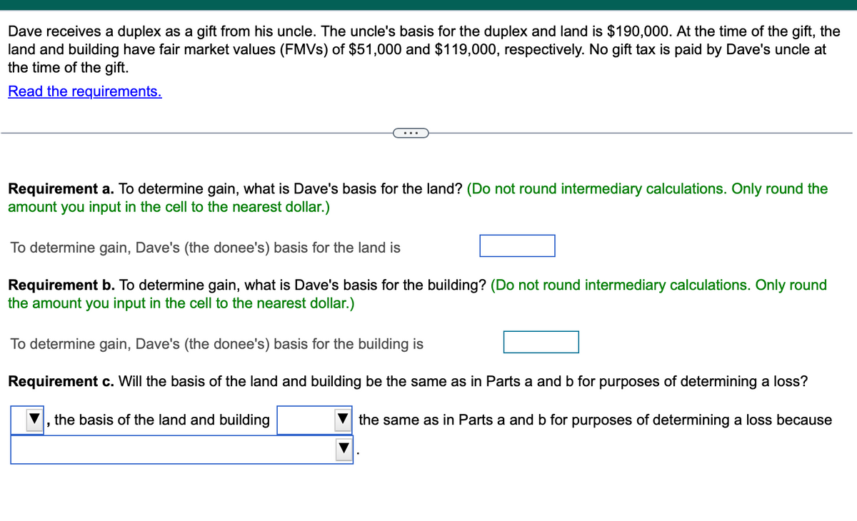 Dave receives a duplex as a gift from his uncle. The uncle's basis for the duplex and land is $190,000. At the time of the gift, the
land and building have fair market values (FMVs) of $51,000 and $119,000, respectively. No gift tax is paid by Dave's uncle at
the time of the gift.
Read the requirements.
Requirement a. To determine gain, what is Dave's basis for the land? (Do not round intermediary calculations. Only round the
amount you input in the cell to the nearest dollar.)
To determine gain, Dave's (the donee's) basis for the land is
Requirement b. To determine gain, what is Dave's basis for the building? (Do not round intermediary calculations. Only round
the amount you input in the cell to the nearest dollar.)
To determine gain, Dave's (the donee's) basis for the building is
Requirement c. Will the basis of the land and building be the same as in Parts a and b for purposes of determining a loss?
the basis of the land and building
the same as in Parts a and b for purposes of determining a loss because