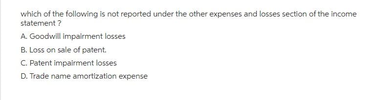 which of the following is not reported under the other expenses and losses section of the income
statement ?
A. Goodwill impairment losses
B. Loss on sale of patent.
C. Patent impairment losses
D. Trade name amortization expense