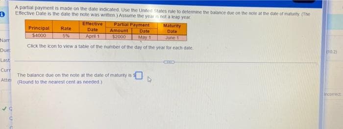 A partial payment is made on the date indicated. Use the United States rule to determine the balance due on the note at the date of maturity (The
Effective Date is the date the note was written.) Assume the year is not a leap year
Effective
Partial Payment
Principal
Maturity
Date
Rate
Date
Amount
Date
$4000
5%
April 1
$2000
May 1
June 1
Nam
Click the icon to view a table of the number of the day of the year for each date
Due
10.2)
Last
Curr
The balance due on the note at the date of maturity is S
(Round to the nearest cent as needed)
Atter
Incorrect
