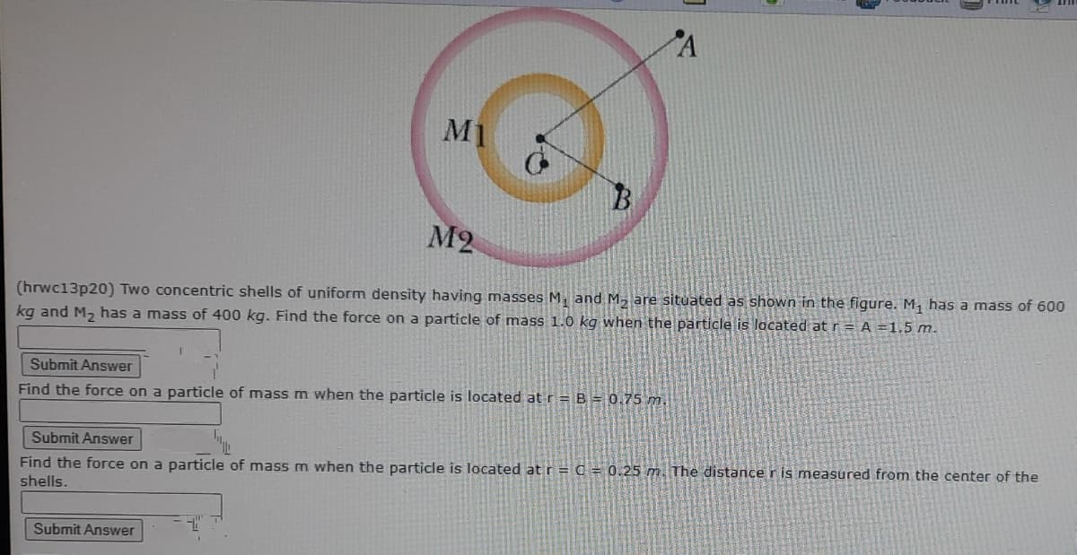 M1
M2
(hrwc13p20) Two concentric shells of uniform density having masses M, and M, are situated as shown in the figure. M, has a mass of 600
kg and M, has a mass of 400 kg. Find the force on a particle of mass 1.0 kg when the particle is located at r = A =1.5 m.
Submit Answer
Find the force on a particle of mass m when the particle is located at r = B = 0.75 m.
Submit Answer
Find the force on a particle of mass m when the particle is located at r = C = 0.25 m. The distancer is measured from the center of the
shells.
Submit Answer
