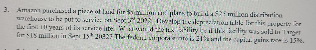 Amazon purchased a piece of land for $5 million and plans to build a $25 million distribution
warehouse to be put to service on Sept 3d 2022. Develop the depreciation table for this property for
the first 10 years of its service life. What would the tax liability be if this facility was sold to Target
for $18 million in Sept 15th 2032? The federal corporate rate is 21% and the capital gains rate is 15%.
3.
