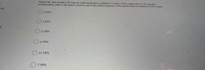 Yogurt Ine. has issued a 30-year par value bond that is callable in 5 years. If the coupon rate is 5.5% payable
semiannually, what is the bond's yield to call if the yield to maturity is W and the bond is calable si 0% of pert
-9:
9.526
5.45%
2.166
4.76%
15.18%
O7.59%
