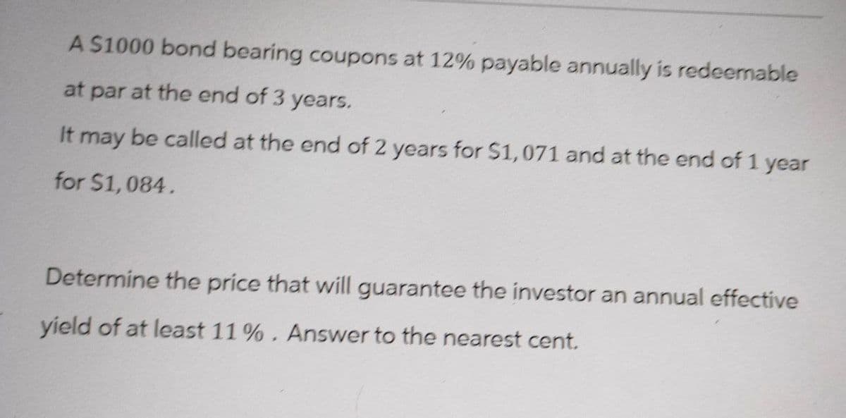 A $1000 bond bearing coupons at 12% payable annually is redeemable
at par at the end of 3 years.
It may be called at the end of 2 years for $1,071 and at the end of 1 year
for $1,084.
Determine the price that will guarantee the investor an annual effective
yield of at least 11%. Answer to the nearest cent.