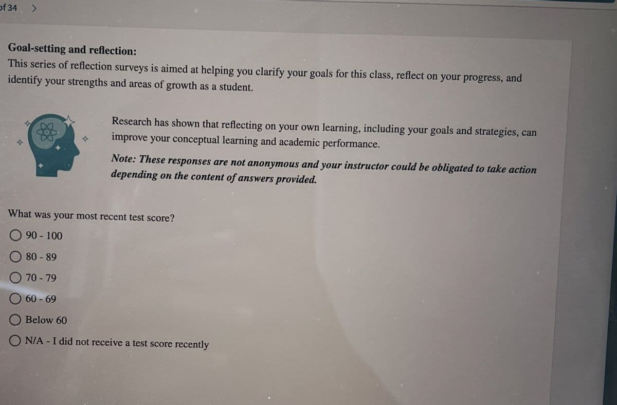 of 34
>
Goal-setting and reflection:
This series of reflection surveys is aimed at helping you clarify your goals for this class, reflect on your progress, and
identify your strengths and areas of growth as a student.
Research has shown that reflecting on your own learning, including your goals and strategies, can
improve your conceptual learning and academic performance.
Note: These responses are not anonymous and your instructor could be obligated to take action
depending on the content of answers provided.
What was your most recent test score?
90-100
80-89
70-79
60-69
Below 60
N/A - I did not receive a test score recently