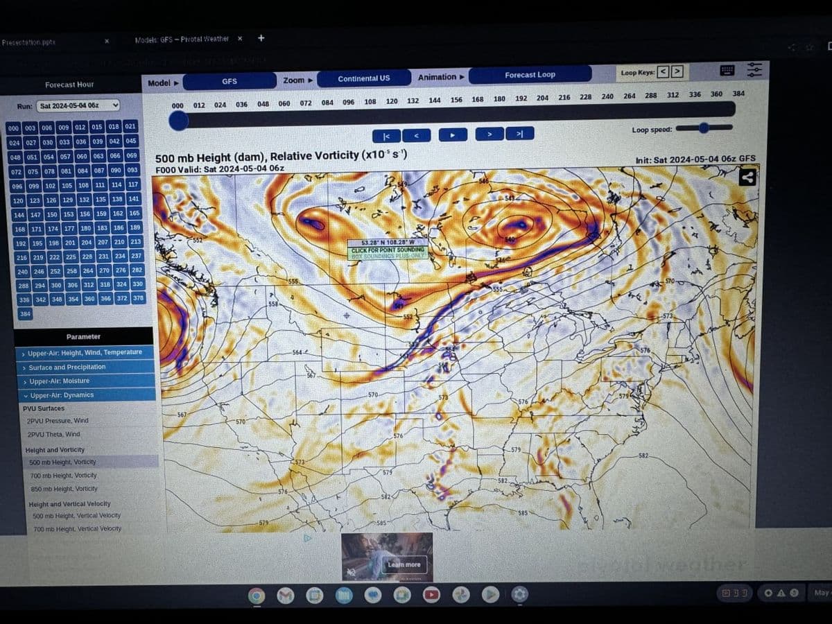 Presentation.pptx
Forecast Hour
Models: GFS-Pivotal Weather
x
+
Model
GFS
Zoom->
Continental US
Animation➤
Forecast Loop
Loop Keys: >
000
012
024
036
048 060
072
084 096
108
120 132
144
156
168 180
204
192
216
228
240
264
288
312
336
360
384
Run: Sat 2024-05-04 06z
000 003 006 009 012 015 018 021
024 027 030 033 036 039 042 045
048 051 054 057 060 063 066 069
072 075 078 081 084 087 090 093
096 099 102 105 108 111 114 117
120 123 126 129 132 135 138 141
144 147 150 153 156 159 162 165
168 171 174 177 180 183 186 189
192 195 198 201 204 207 210 213
216 219 222 225 228 231 234 237
240 246 252 258 264 270 276 282
288 294 300 306 312 318 324 330
336 342 34B 354 360 366 372 378
3841
500 mb Height (dam), Relative Vorticity (x10 s¹)
F000 Valid: Sat 2024-05-04 06z
552
558
555
53.28 N 108.28 W
CLICK FOR POINT SOUNDING
BOX SOUNDINGS PLUS-ONLY
Parameter
> Upper-Air: Height, Wind, Temperature
> Surface and Precipitation
> Upper-Air: Moisture
Upper-Air: Dynamics
PVU Surfaces
2PVU Pressure, Wind
2PVU Theta, Wind
Height and Vorticity
500 mb Height, Vorticity
700 mb Height, Vorticity
850 mb Height, Vorticity
-567
5701
Height and Vertical Velocity
500 mb Height, Vertical Velocity
700 mb Height. Vertical Velocity
579
576
564-
>
기
Loop speed:
**
Init: Sat 2024-05-04 06z GFS
:
570-
555
570
5731
579
576
5761
573
579
582.
582-
585
Learn more
576,
579
582
5851
573
It's
tol weather
D
May-