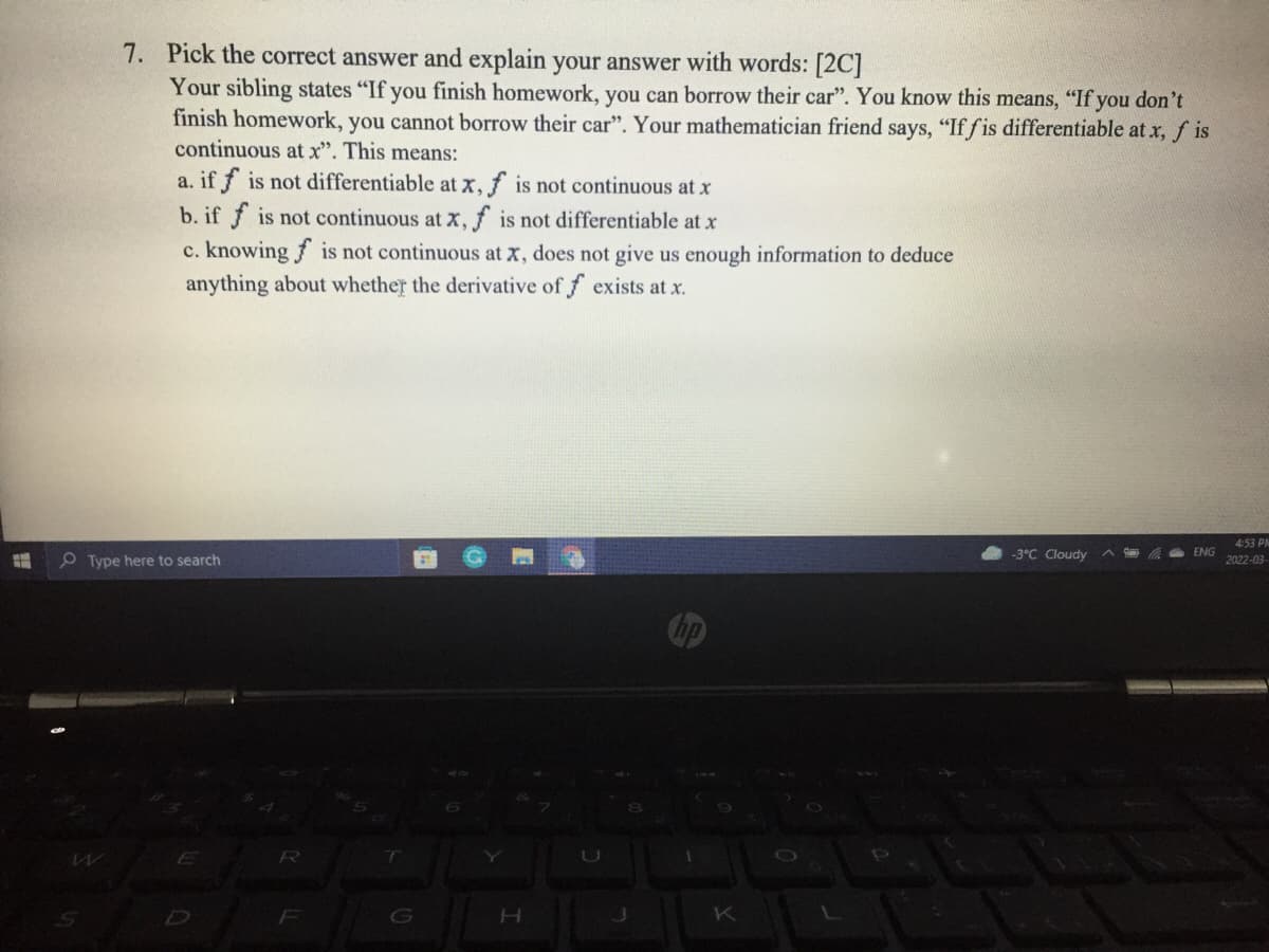 7. Pick the correct answer and explain your answer with words: [2C]
Your sibling states "If you finish homework, you can borrow their car". You know this means, "If you don't
finish homework, you cannot borrow their car". Your mathematician friend says, "If fis differentiable at x, f is
continuous at x". This means:
a. if f is not differentiable at x, f is not continuous at x
b. if f is not continuous at X,f is not differentiable at x
c. knowing f is not continuous at x, does not give us enough information to deduce
anything about whether the derivative of f exists at x.
4:53 PM
O Type here to search
-3°C Cloudy
ENG
2022-03
Cop
E
R
F
