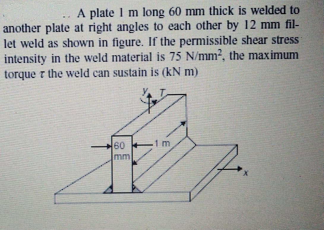 A plate I m long 60 mm thick is welded to
another plate at right angles to each other by 12 mm fil-
let weld as shown in figure. If the permissible shear stress
intensity in the weld material is 75 N/mm, the maximum
torque r the weld can sustain is (kN m)
+60 lm
mm
