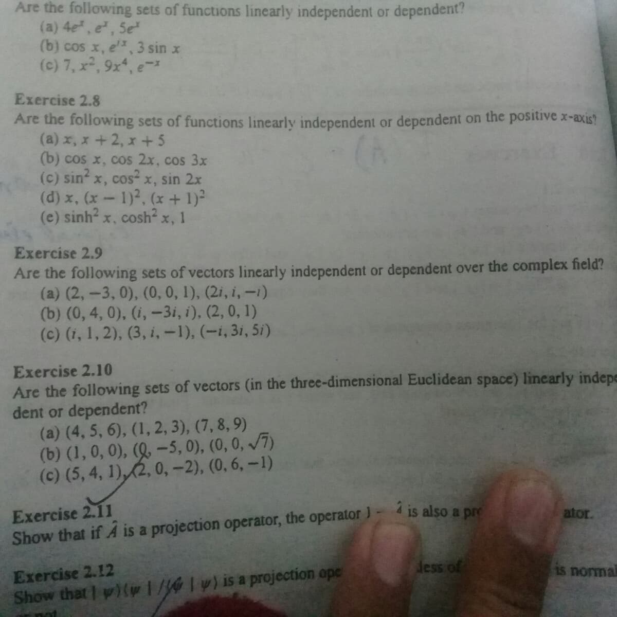 Are the following sets of functions linearly independent or dependent?
(a) 4e, e, Se
(b) cos x, e, 3 sin x
(e) 7, x2, 9x, e-
Exercise 2.8
Are the following sets of functions linearly independent or dependent on the positive -axis?
(a) x, x+2, x +5
(b) cos x, cos 2x, cos 3x
(c) sin x, cos-x, sin 2x
(d) x, (x-1)2, (x + 1)
(e) sinh x, cosh² x, 1
Exercise 2.9
Are the following sets of vectors linearly independent or dependent over the complex field?
(a) (2,-3, 0), (0, 0, 1), (2i, i, -1)
(b) (0, 4, 0), (i, -3i, i), (2, 0, 1)
(c) (i, 1, 2), (3, i,-1), (-i,3i, 5i)
Exercise 2.10
Are the following sets of vectors (in the three-dimensional Euclidean space) linearly indepe
dent or dependent?
(a) (4, 5, 6), (1, 2, 3), (7, 8, 9)
(b) (1, 0, 0), (Q, –5, 0), (0,0, /7)
(c) (5, 4, 1),(2, 0, -2), (0, 6, –1)
2 is also a pre
Exercise 2.11
Show that if A is a projection operator, the operator )
ator.
dess of
Exercise 2.12
Show that y)(pw1/lw)is a projection ope
15 nomal
