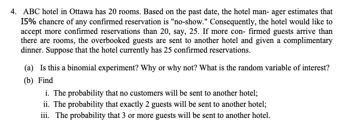 4. ABC hotel in Ottawa has 20 rooms. Based on the past date, the hotel man- ager estimates that
15% chancre of any confirmed reservation is "no-show." Consequently, the hotel would like to
accept more confirmed reservations than 20, say, 25. If more con- firmed guests arrive than
there are rooms, the overbooked guests are sent to another hotel and given a complimentary
dinner. Suppose that the hotel currently has 25 confirmed reservations.
(a) Is this a binomial experiment? Why or why not? What is the random variable of interest?
(b) Find
i. The probability that no customers will be sent to another hotel;
ii. The probability that exactly 2 guests will be sent to another hotel;
iii. The probability that 3 or more guests will be sent to another hotel.
