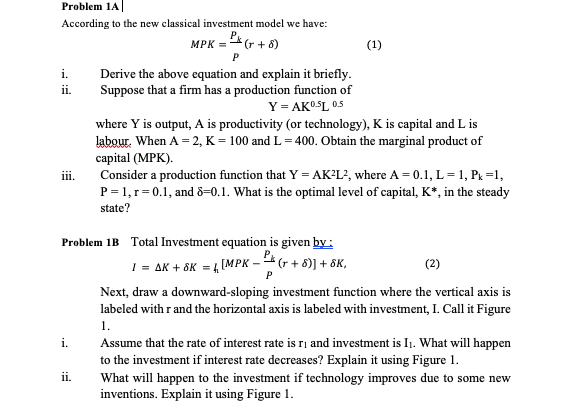 Problem 1A
According to the new classical investment model we have:
P
MPK =* (r + 8)
(1)
Derive the above cquation and explain it briefly.
Suppose that a firm has a production function of
Y = AKOSL 05
i.
ii.
where Y is output, A is productivity (or technology), K is capital and L is
labour. When A = 2, K = 100 and L = 400. Obtain the marginal product of
сapital (MPK).
Consider a production function that Y = AK²L², where A = 0.1, L = 1, Px =1,
P= 1,r=0.1, and 8=0.1. What is the optimal level of capital, K*, in the steady
state?
Problem 1B Total Investment equation is given by:
I = AK + 6K = 4 [MPK –4(+ + 8)] + &K,
(2)
P
Next, draw a downward-sloping investment function where the vertical axis is
labeled with r and the horizontal axis is labeled with investment, I. Call it Figure
1.
Assume that the rate of interest rate is ri and investment is I1. What will happen
to the investment if interest rate decreases? Explain it using Figure 1.
What will happen to the investment if technology improves due to some new
inventions. Explain it using Figure 1.
ii.
