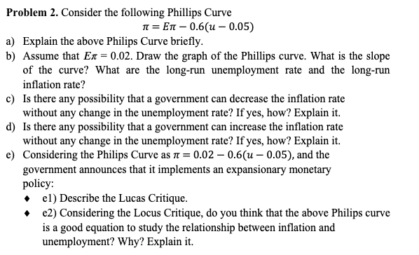 Problem 2. Consider the following Phillips Curve
n = En – 0.6(u – 0.05)
a) Explain the above Philips Curve briefly.
b) Assume that Ex = 0.02. Draw the graph of the Phillips curve. What is the slope
of the curve? What are the long-run unemployment rate and the long-run
inflation rate?
c) Is there any possibility that a government can decrease the inflation rate
without any change in the unemployment rate? If yes, how? Explain it.
d) Is there any possibility that a government can increase the inflation rate
without any change in the unemployment rate? If yes, how? Explain it.
e) Considering the Philips Curve as T = 0.02 – 0.6(u – 0.05), and the
government announces that it implements an expansionary monetary
policy:
• el) Describe the Lucas Critique.
• e2) Considering the Locus Critique, do you think that the above Philips curve
is a good equation to study the relationship between inflation and
unemployment? Why? Explain it.
