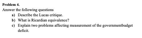 Problem 4.
Answer the following questions
a) Describe the Lucas critique.
b) What is Ricardian equivalence?
c) Explain two problems affecting measurement of the governmentbudget
deficit.
.
