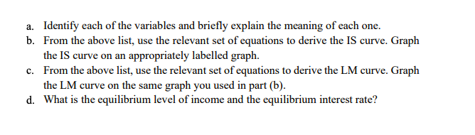 a. Identify each of the variables and briefly explain the meaning of each one.
b. From the above list, use the relevant set of equations to derive the IS curve. Graph
the IS curve on an appropriately labelled graph.
c. From the above list, use the relevant set of equations to derive the LM curve. Graph
the LM curve on the same graph you used in part (b).
d. What is the equilibrium level of income and the equilibrium interest rate?
