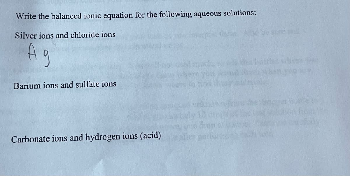 Write the balanced ionic equation for the following aqueous solutions:
Silver ions and chloride ions
Ag
Barium ions and sulfate ions
Carbonate ions and hydrogen ions (acid)
no be sure and