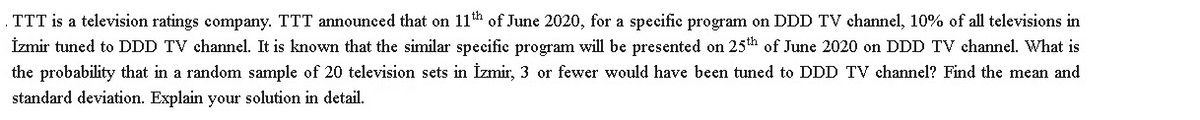 TTT is a television ratings company. TTT announced that on 11h of June 2020, for a specific program on DDD TV channel, 10% of all televisions in
İzmir tuned to DDD TV channel. It is known that the similar specific program will be presented on 25th of June 2020 on DDD TV channel. What is
the probability that in a random sample of 20 television sets in İzmir, 3 or fewer would have been tuned to DDD TV channel? Find the mean and
standard deviation. Explain your solution in detail.
