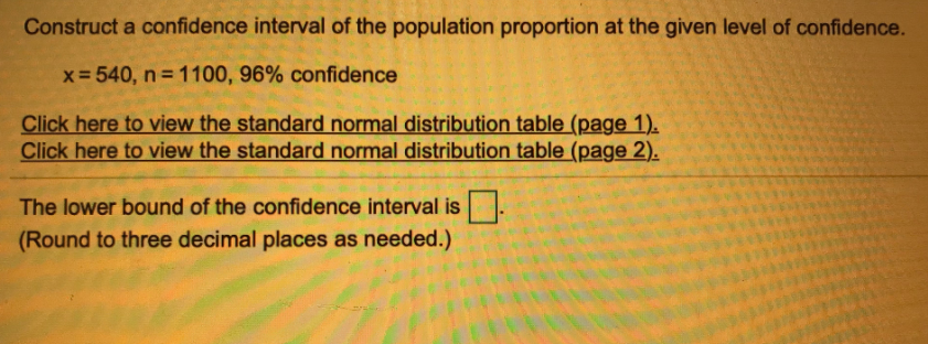 Construct a confidence interval of the population proportion at the given level of confidence.
x= 540, n = 1100, 96% confidence
Click here to view the standard normal distribution table (page 1).
Click here to view the standard normal distribution table (page 2).
The lower bound of the confidence interval is.
(Round to three decimal places as needed.)
