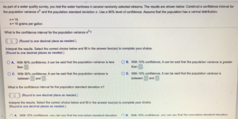 As part ofa water quality survey, you test the water hardness in several randomly selected streams. The resuts are shown below Construct a confidence interval for
the population variance oand the population standard devistion e. Use a 0N level of confidence. Assume that the population has a namal datrbution.
16 grains per galon
What is the confidenoe interval for the populaton variance e?
O0 Rand to ore decinal place as eded)
Interpret the . Select the comect choice below and in the anser bonjes) te complete your choice
(Raund to one decimali places needed.)
OA We so% coridence, t can be said that he populatian variano
OB. Win 10% confidence, itcan be said that the population variance is greater
Oe we sON contdence, t can be said that the populetion variance is
between and
OD. Win 10% confidenon, can be said that the population variance is
betweenand
What is the confidence interval tor the population standard deviation a?
OO Roundo one deial place needed)
Interpret the resuts. Select the coect chole belo
(Round to one decimal places asn
in the answer boxfes to complete your cholice
Wih e en
sO ene v
nonuiaion atendant deion
