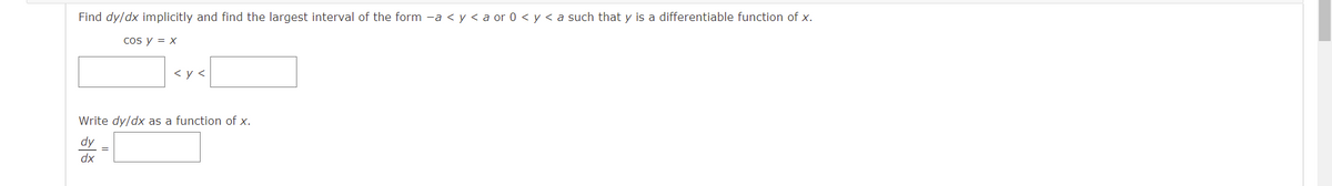 Find dy/dx implicitly and find the largest interval of the form -a < y < a or 0 < y < a such that y is a differentiable function of x.
cos y = x
< y <
Write dy/dx as a function of x.
dy
dx
