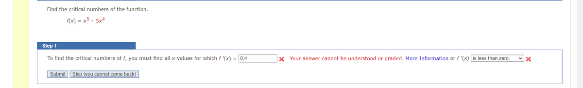 Find the critical numbers of the function.
f(x) = x5 - 5x4
Step 1
To find the critical numbers of f, you must find all x-values for which f '(x)
= 0,4
X Your answer cannot be understood or graded. More Information or f '(x) is less than zero.
Submit| Skip (you cannot come back)
