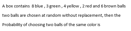 A box contains 8 blue , 3 green , 4 yellow , 2 red and 6 brown balls
two balls are chosen at random without replacement, then the
Probability of choosing two balls of the same color is
